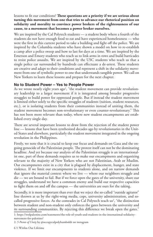 lessons o fit ourconisions? These quesionsarea prioy ifwe aesrious sbout turning this movement from one that tries to advance our chetorical position on solidarity and morality to convince power brokers of the rightcousness of our cause, to a movement that becomes a power broker ourselves. ‘We are inspired by the Cal Polytech students —a student body where a fourth of the students do not have enough food to eat and have experienced homelessness — who. were the frst in this current period to take a building and fight off the police. We arc inspired by the Columbia students who have shown a model on how to re-csablish a camp afte a police sweep and how to last for days at a time. We are inspired by the Emerson and Emory students who teach us to link arms in rows and build barricades o resist police assaules. We are inspired by the USC students who teach us that a single police car surrounded by hundreds can effectuate a de-artest. These students are creative and adapt o their conditions and represent a shift in the solidarity move- ment from one of symbolic power to one that understands cangible power. We call on New Yorkers o learn these lesons and prepare for the next chaper: No to Student Power - Yes to People Power s we wrote nearly cight years ago!, “the student movement can provide revolution- ary ;mfiy.:y fo 2 gt mvemenc i i g amang b pogrve seruggles to build power for oppressed people. But if instead the student movement < Tmsed ihersley v the specife ruggles of sudents (uiton, suden resourcs exc), or i isolating students from their communitis instead of uniting them, the. student movement becomes non-revolutionary or even counter-tevolutionary” This has not been more relevant than today, where new suudent encampments are estab- lished every single day. There are several important lessons to draw from the rejection of the suudent pover line — lessons that have been synthesized decades ago by revolurionaries in the Uit- ed States and elsewhere, particularly the suudent movement integrated in the ongoing revolution in the Philipines. Firsty, we noe that it s crucial to keep our focus and demands on Gaza and the on- going genocide of the Palesinian people. The protest iself can not be the dominating, headline. And yet because our analyss of the Palesinian struggle s an international. istone,part of these demands requices us to make ou encampments and organizing relevant 1o the majority of New Yorkers who are not Palestinian, Arab or Muslim. Our encampments exist i city that s plagued by displacement, hunger, and state Volence, 1ove i o enczm‘pmmhl’:vsg\udzm‘: o and o narton demands that ignore the mateial context where we live — where our neighbors strugele and die— we are bound to fil. But if we force open the gates of the university, share our seruggles, understand we have 2 common enemy and build our respective capacities to fight them on and offthe campus — the universices are ours for the taking Secondly it s more important than ever that we reject the so-called “outside agitator’ fine theown at us by the right-wing media, cops, university administracion, and so- calld progressive forces. As the comrades in Cal Polytech teach us’, “the discinction berween student and non-student only enforces the gates becween the university and its surrounding communities. By rejectng this differcnce we break open the gates. - apewolpleine comfsatementslth.soleof youth-sndsedenss - sh iesational ol 225 uios of Uiy by @oceupycalpolyumbolde on nsagran 6 Wiaha Ous Lifime